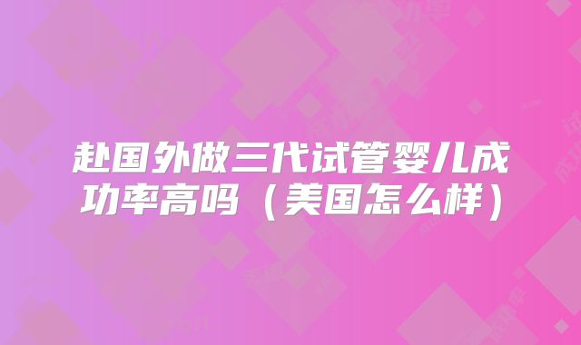 赴国外做三代试管婴儿成功率高吗（美国怎么样）