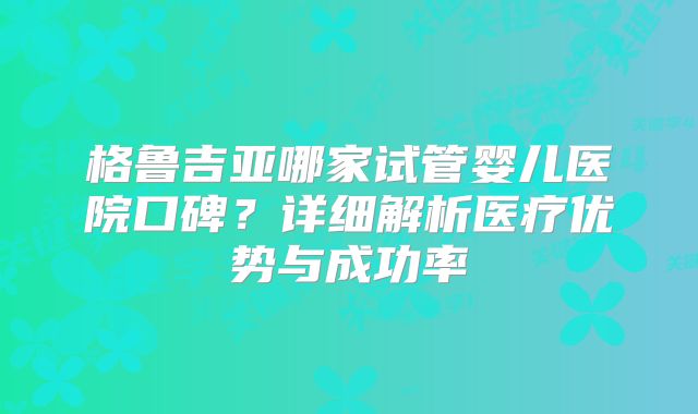 格鲁吉亚哪家试管婴儿医院口碑?详细解析医疗优势与成功率