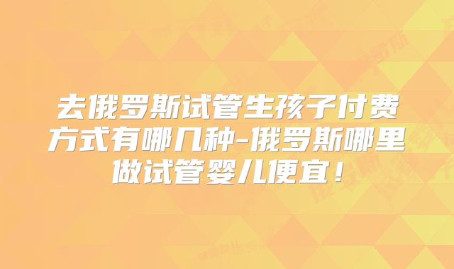 去俄罗斯试管生孩子付费方式有哪几种-俄罗斯哪里做试管婴儿便宜！