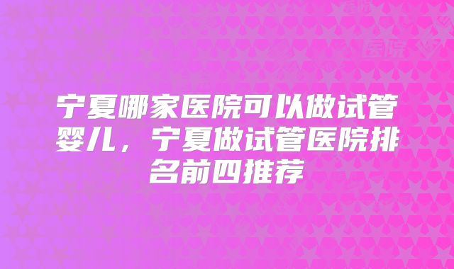 宁夏哪家医院可以做试管婴儿，宁夏做试管医院排名前四推荐