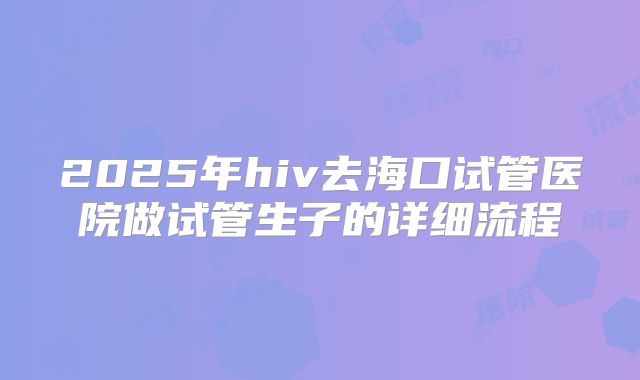 2025年hiv去海口试管医院做试管生子的详细流程