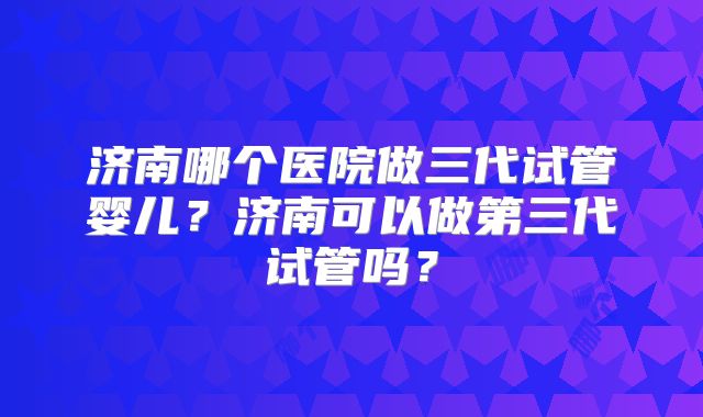 济南哪个医院做三代试管婴儿？济南可以做第三代试管吗？