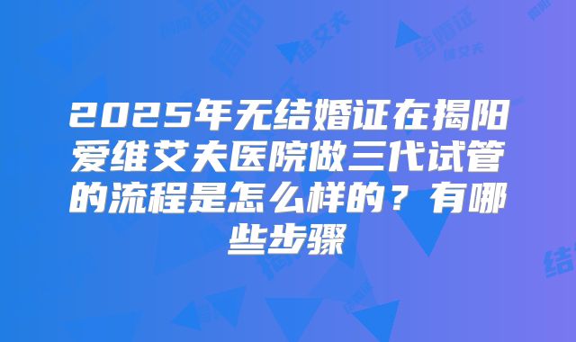 2025年无结婚证在揭阳爱维艾夫医院做三代试管的流程是怎么样的?有哪些步骤