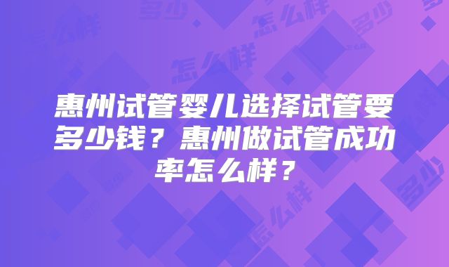 惠州试管婴儿选择试管要多少钱?惠州做试管成功率怎么样?