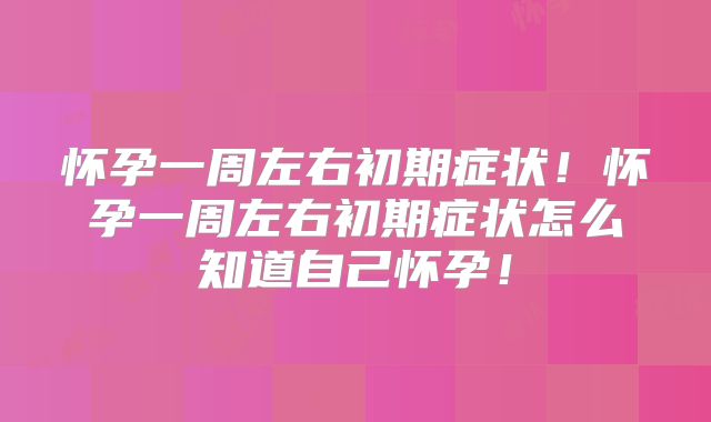 怀孕一周左右初期症状!怀孕一周左右初期症状怎么知道自己怀孕!
