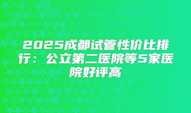 2025成都试管性价比排行:公立第二医院等5家医院好评高
