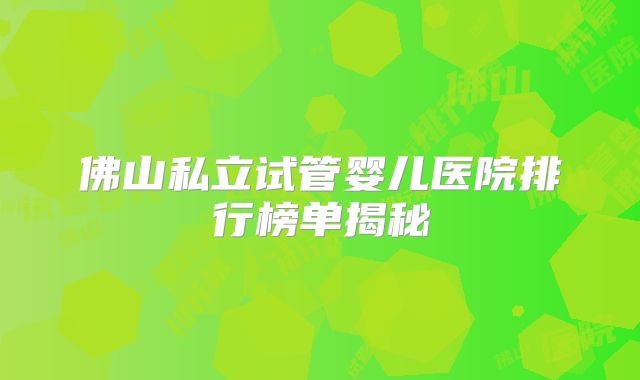 佛山私立试管婴儿医院排行榜单揭秘