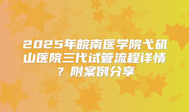2025年皖南医学院弋矶山医院三代试管流程详情？附案例分享