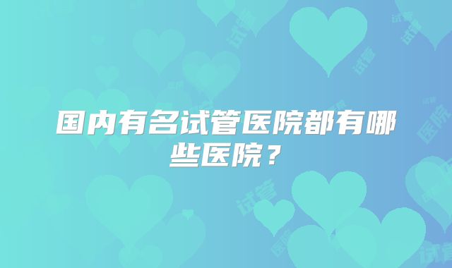 国内有名试管医院都有哪些医院？