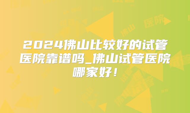 2024佛山比较好的试管医院靠谱吗_佛山试管医院哪家好！