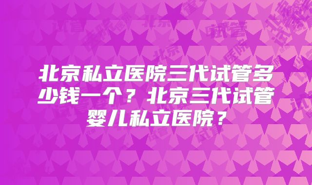 北京私立医院三代试管多少钱一个？北京三代试管婴儿私立医院？