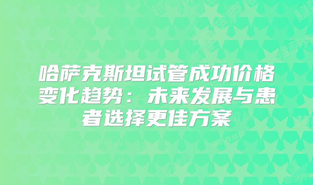 哈萨克斯坦试管成功价格变化趋势：未来发展与患者选择更佳方案