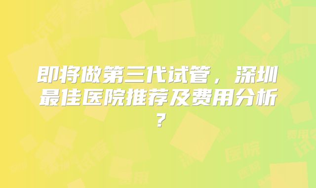 即将做第三代试管，深圳最佳医院推荐及费用分析？