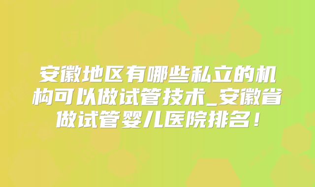 安徽地区有哪些私立的机构可以做试管技术_安徽省做试管婴儿医院排名！