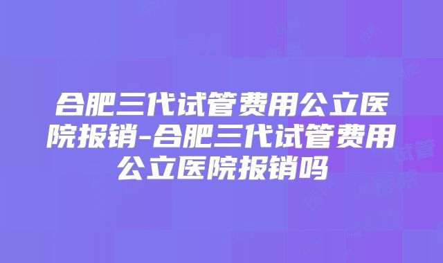 合肥三代试管费用公立医院报销-合肥三代试管费用公立医院报销吗
