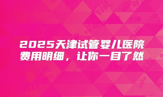 2025天津试管婴儿医院费用明细，让你一目了然