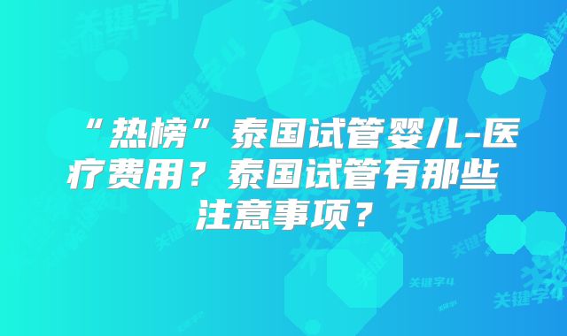 “热榜”泰国试管婴儿-医疗费用？泰国试管有那些注意事项？