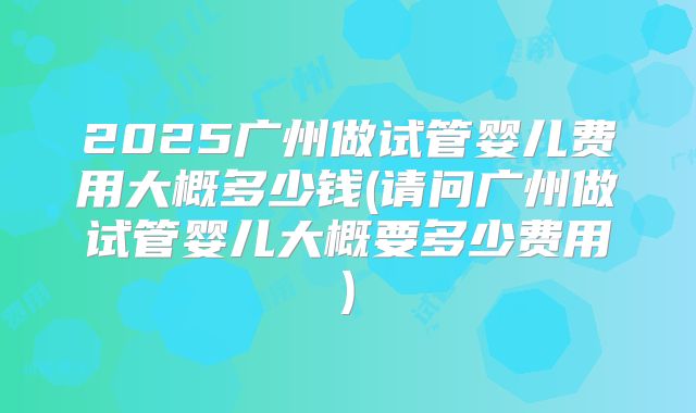 2025广州做试管婴儿费用大概多少钱(请问广州做试管婴儿大概要多少费用)