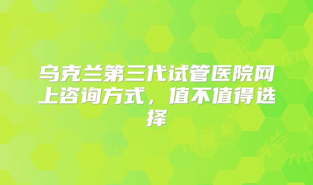 乌克兰第三代试管医院网上咨询方式,值不值得选择