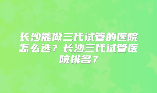 长沙能做三代试管的医院怎么选?长沙三代试管医院排名?