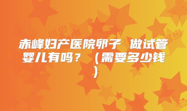 赤峰妇产医院卵子 做试管婴儿有吗?(需要多少钱)