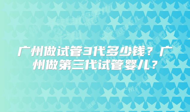 广州做试管3代多少钱?广州做第三代试管婴儿?