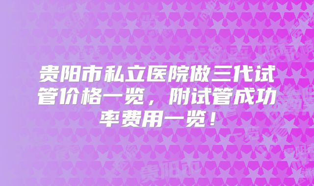 贵阳市私立医院做三代试管价格一览，附试管成功率费用一览！