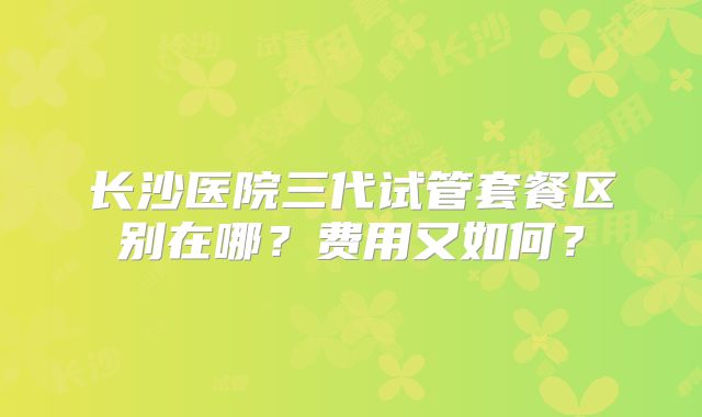 长沙医院三代试管套餐区别在哪？费用又如何？