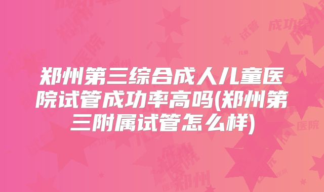 郑州第三综合成人儿童医院试管成功率高吗(郑州第三附属试管怎么样)