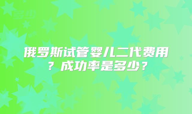 俄罗斯试管婴儿二代费用?成功率是多少?