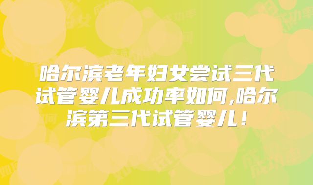 哈尔滨老年妇女尝试三代试管婴儿成功率如何,哈尔滨第三代试管婴儿！