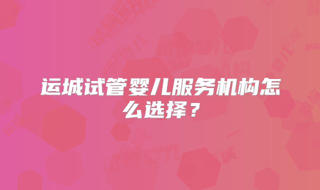 运城试管婴儿服务机构怎么选择？