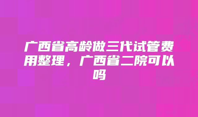 广西省高龄做三代试管费用整理,广西省二院可以吗