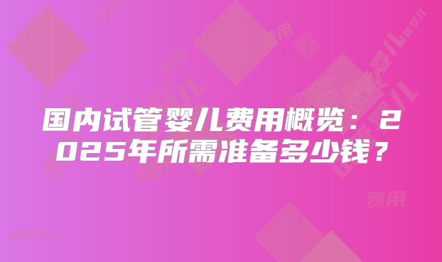 国内试管婴儿费用概览:2025年所需准备多少钱?