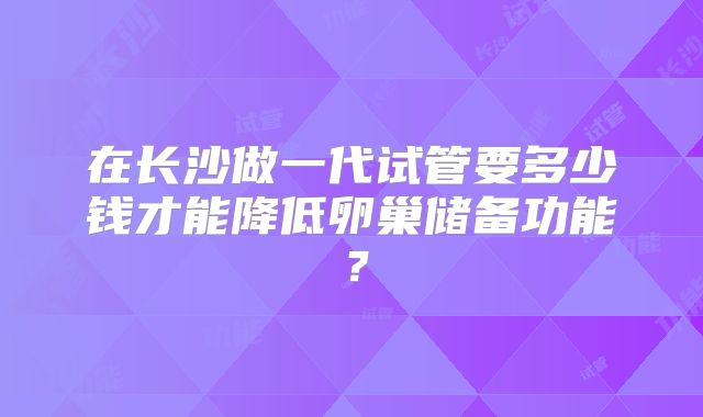 在长沙做一代试管要多少钱才能降低卵巢储备功能？