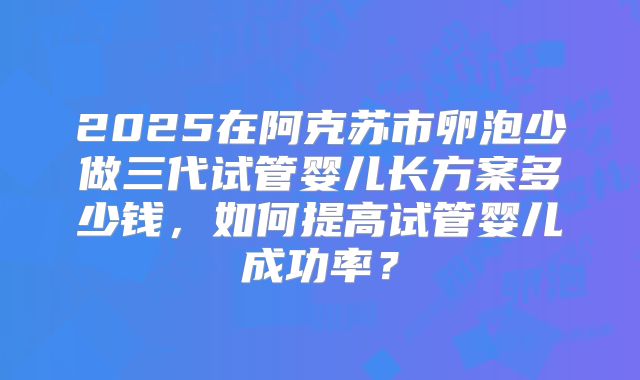 2025在阿克苏市卵泡少做三代试管婴儿长方案多少钱,如何提高试管婴儿成功率?