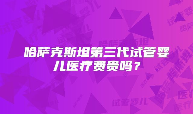 哈萨克斯坦第三代试管婴儿医疗费贵吗？