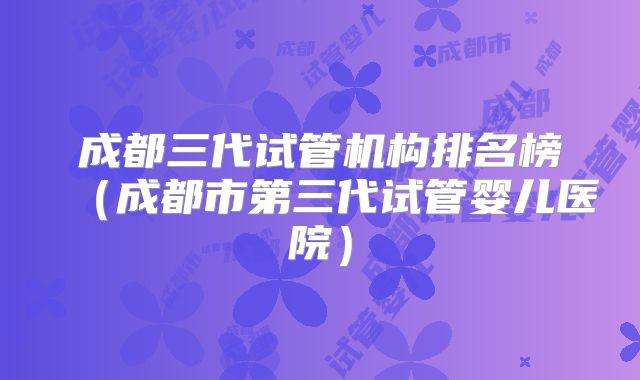 成都三代试管机构排名榜（成都市第三代试管婴儿医院）