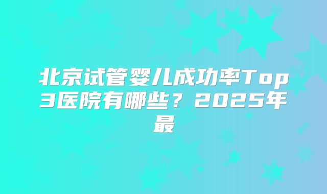 北京试管婴儿成功率Top3医院有哪些？2025年最