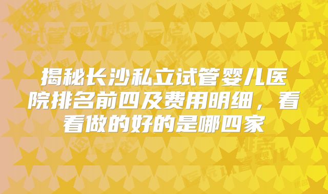 揭秘长沙私立试管婴儿医院排名前四及费用明细，看看做的好的是哪四家