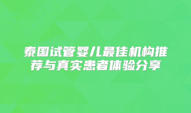 泰国试管婴儿最佳机构推荐与真实患者体验分享