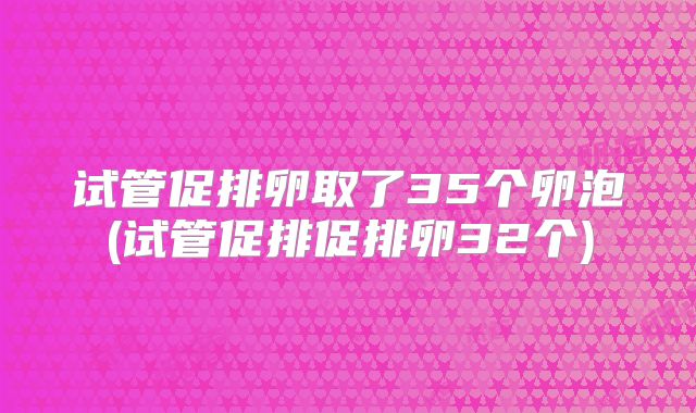 试管促排卵取了35个卵泡(试管促排促排卵32个)