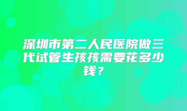 深圳市第二人民医院做三代试管生孩孩需要花多少钱？
