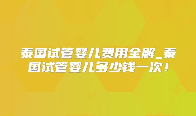 泰国试管婴儿费用全解_泰国试管婴儿多少钱一次！
