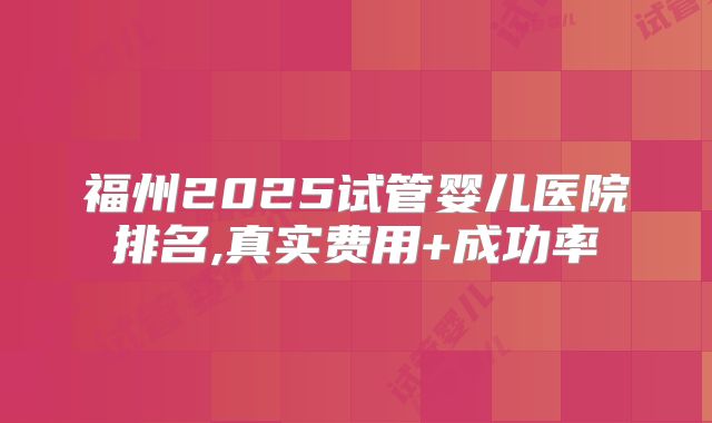福州2025试管婴儿医院排名,真实费用+成功率