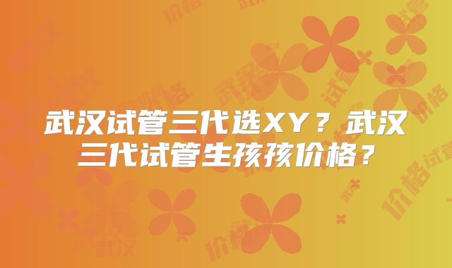 武汉试管三代选XY?武汉三代试管生孩孩价格?