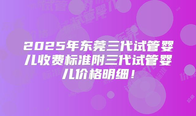 2025年东莞三代试管婴儿收费标准附三代试管婴儿价格明细！