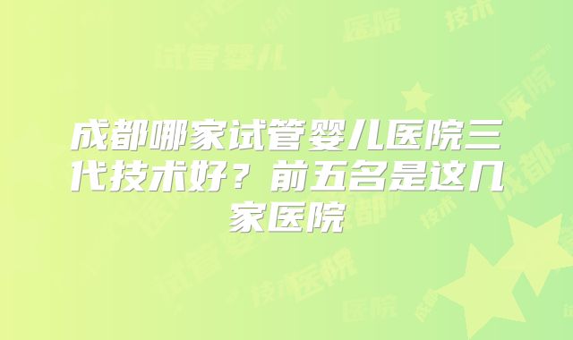 成都哪家试管婴儿医院三代技术好？前五名是这几家医院