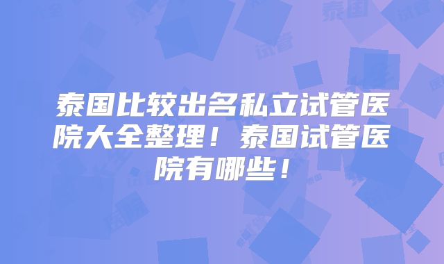 泰国比较出名私立试管医院大全整理！泰国试管医院有哪些！