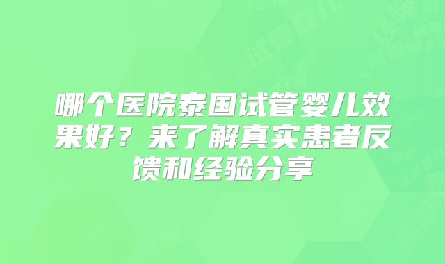 哪个医院泰国试管婴儿效果好？来了解真实患者反馈和经验分享